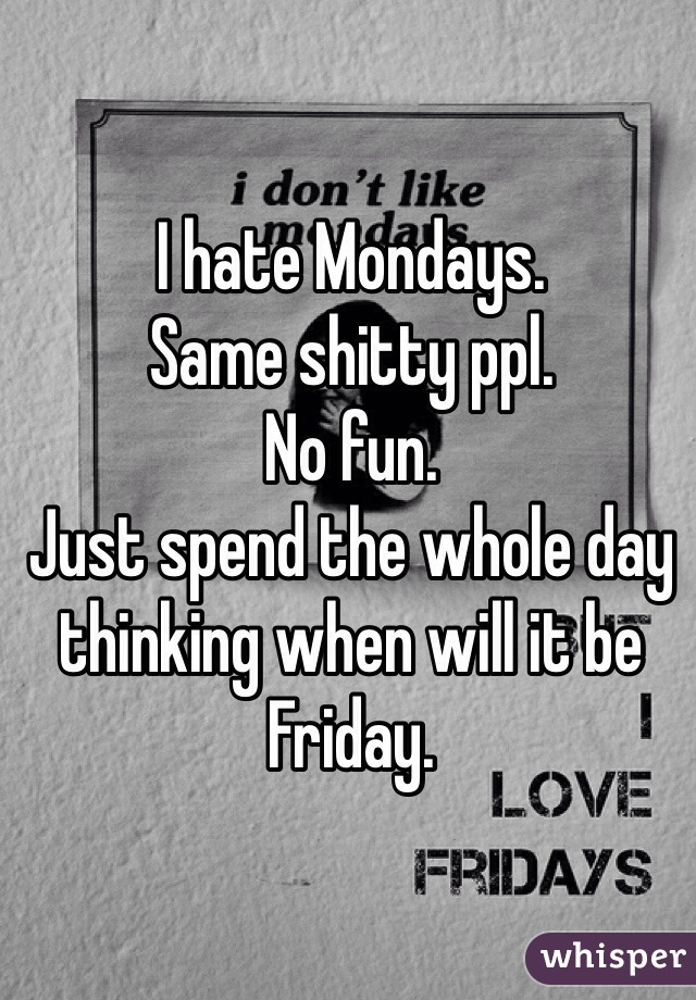 I hate Mondays. 
Same shitty ppl. 
No fun. 
Just spend the whole day thinking when will it be Friday. 
