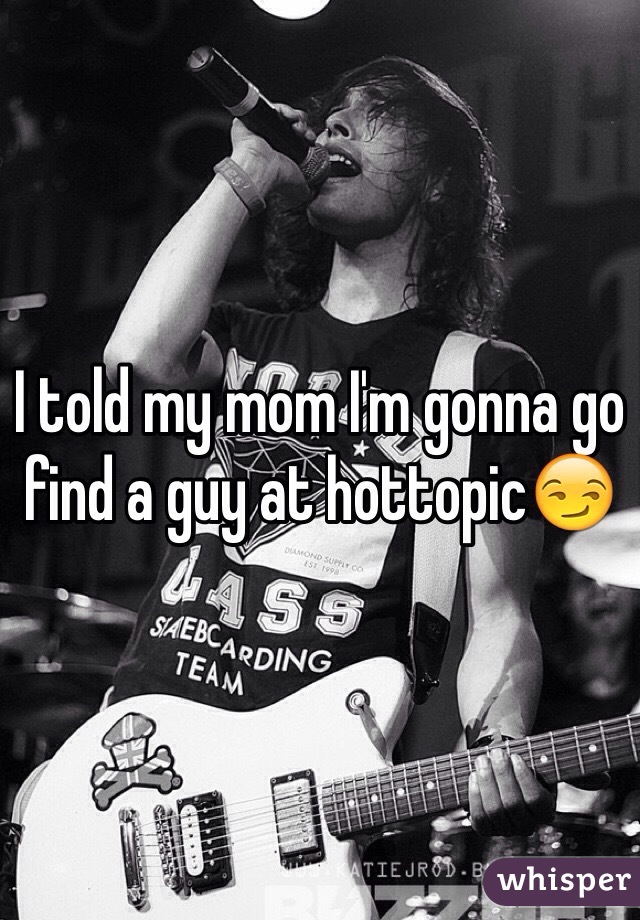I told my mom I'm gonna go find a guy at hottopic😏