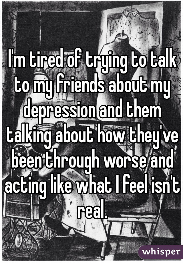I'm tired of trying to talk to my friends about my depression and them talking about how they've been through worse and acting like what I feel isn't real.