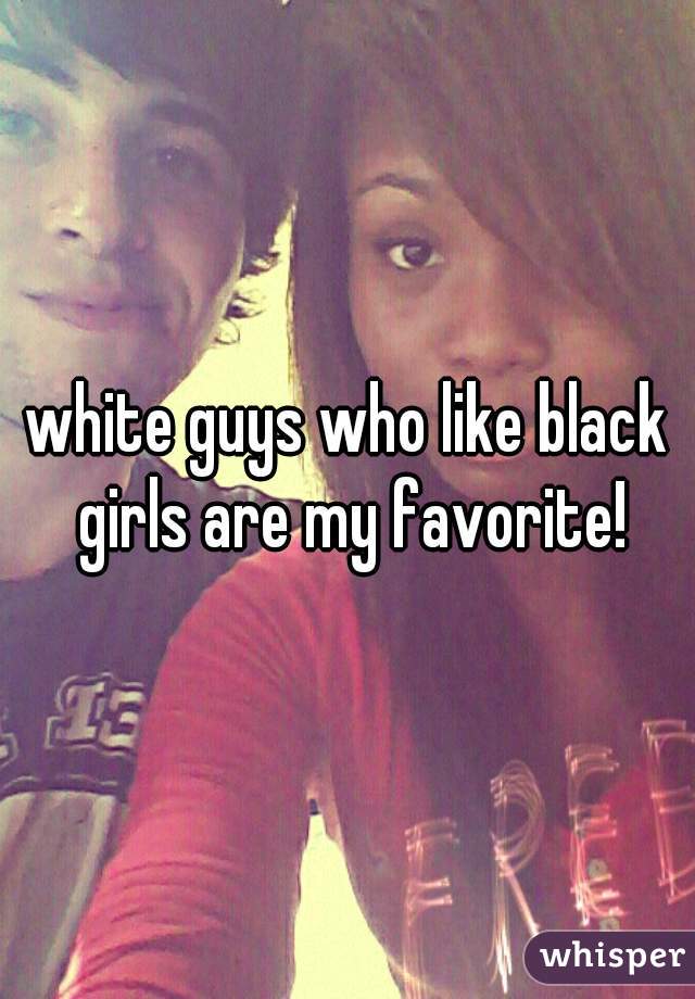 white guys who like black girls are my favorite!