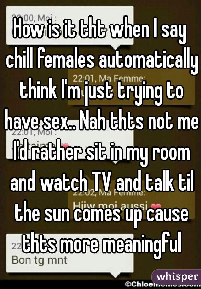 How is it tht when I say chill females automatically think I'm just trying to have sex.. Nah thts not me I'd rather sit in my room and watch TV and talk til the sun comes up cause thts more meaningful