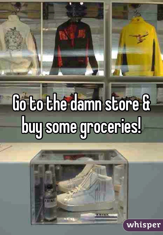 Go to the damn store & buy some groceries!