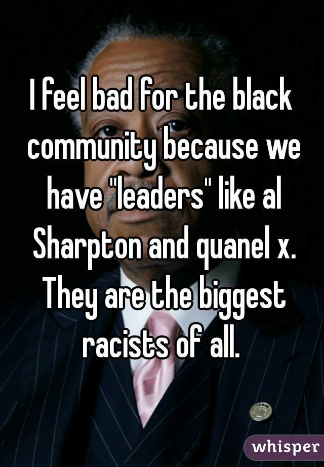 I feel bad for the black community because we have "leaders" like al Sharpton and quanel x. They are the biggest racists of all. 