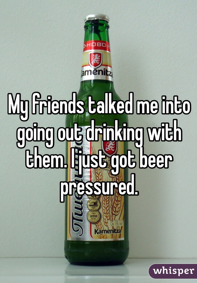 My friends talked me into going out drinking with them. I just got beer pressured. 