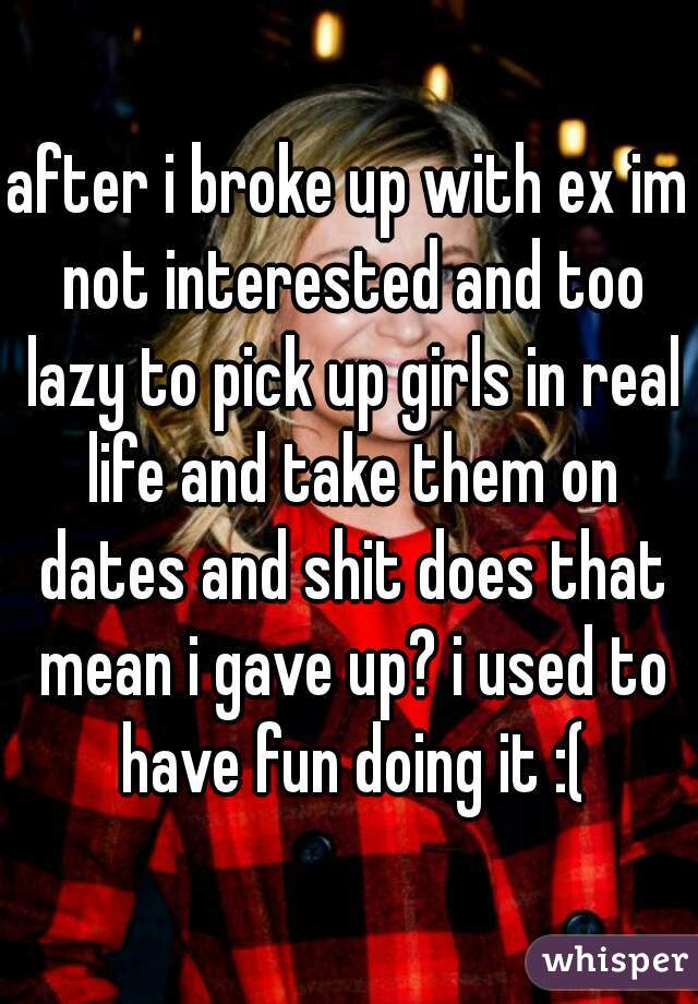 after i broke up with ex im not interested and too lazy to pick up girls in real life and take them on dates and shit does that mean i gave up? i used to have fun doing it :(