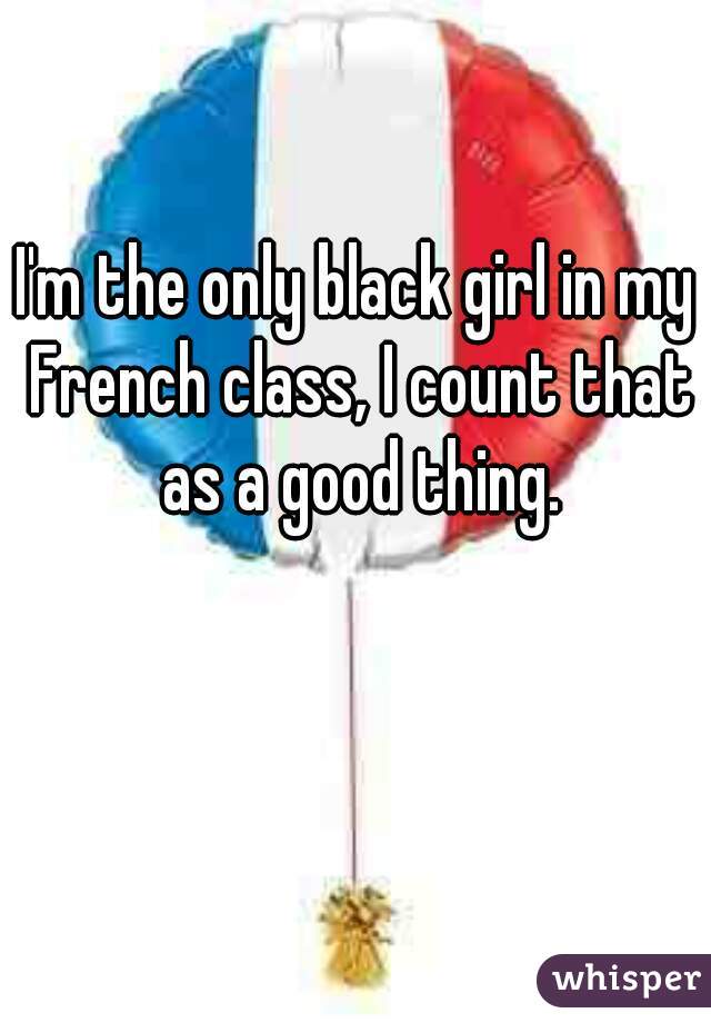 I'm the only black girl in my French class, I count that as a good thing.