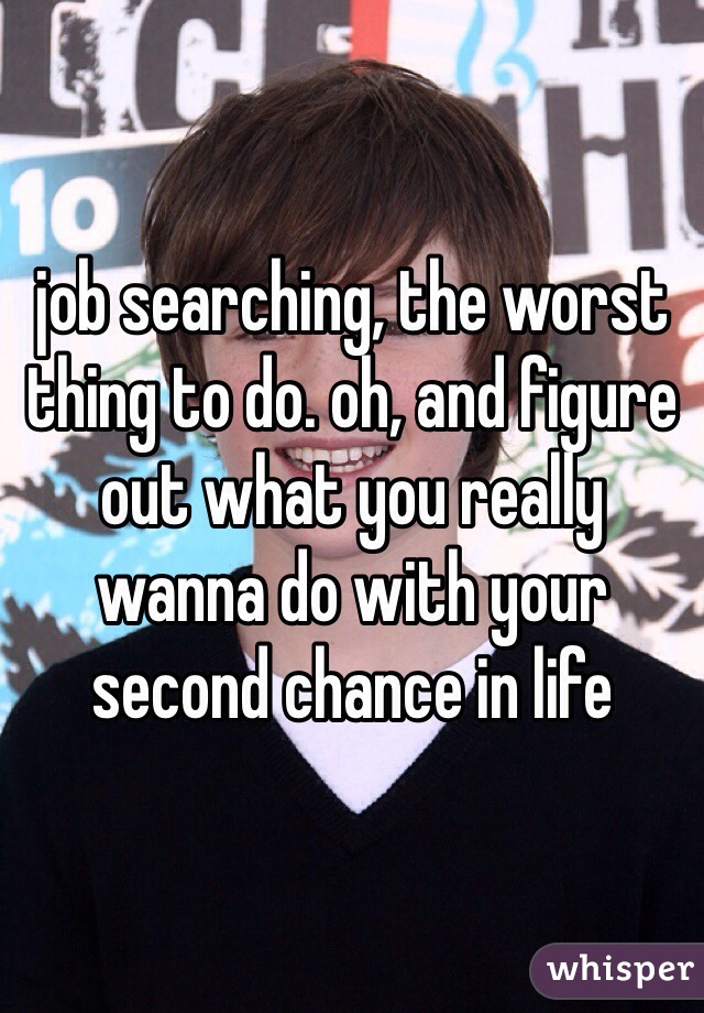 job searching, the worst thing to do. oh, and figure out what you really wanna do with your second chance in life
