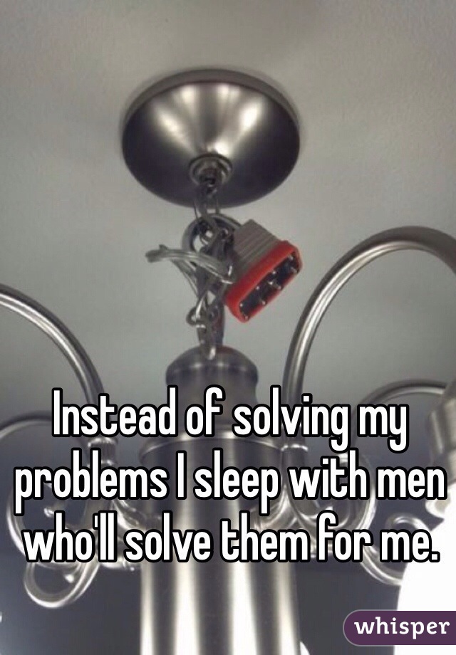 Instead of solving my problems I sleep with men who'll solve them for me.