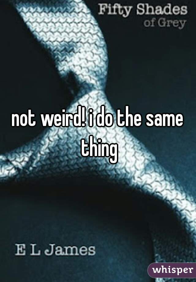 not weird! i do the same thing