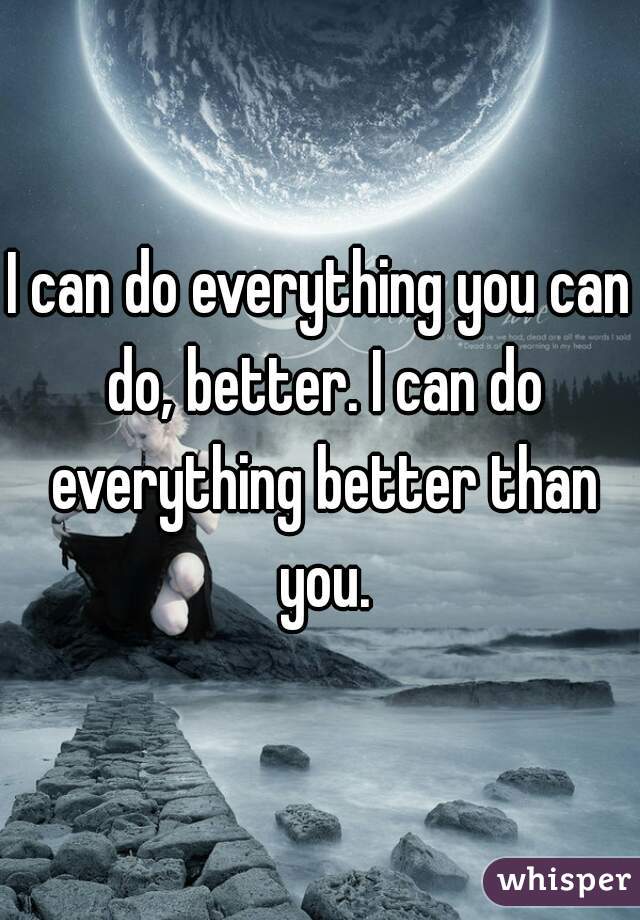I can do everything you can do, better. I can do everything better than you.
