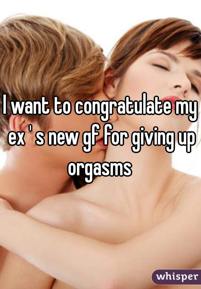 I want to congratulate my ex ' s new gf for giving up orgasms 