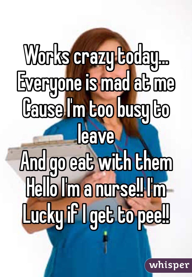 Works crazy today...
Everyone is mad at me
Cause I'm too busy to leave
And go eat with them
Hello I'm a nurse!! I'm 
Lucky if I get to pee!!