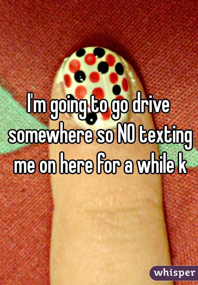 I'm going to go drive somewhere so NO texting me on here for a while k