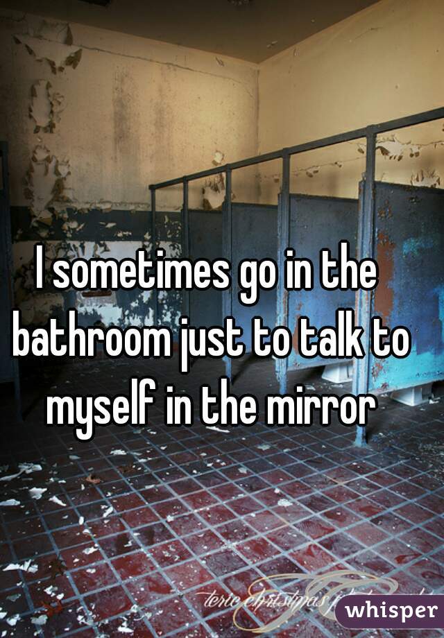I sometimes go in the bathroom just to talk to myself in the mirror