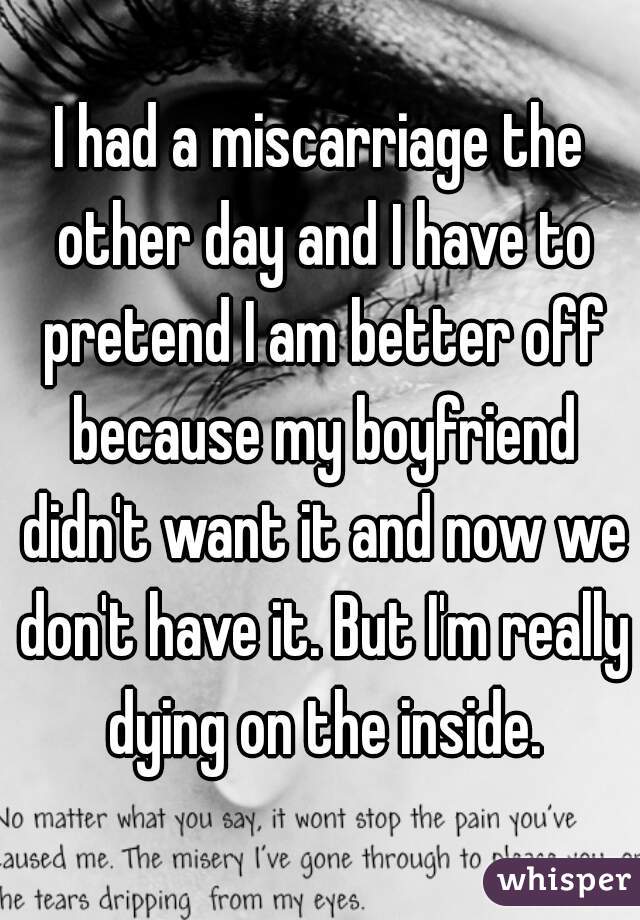 I had a miscarriage the other day and I have to pretend I am better off because my boyfriend didn't want it and now we don't have it. But I'm really dying on the inside.