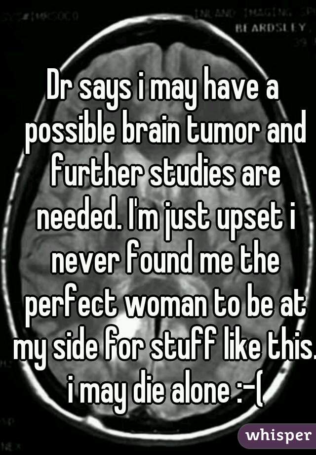 Dr says i may have a possible brain tumor and further studies are needed. I'm just upset i never found me the perfect woman to be at my side for stuff like this. i may die alone :-(