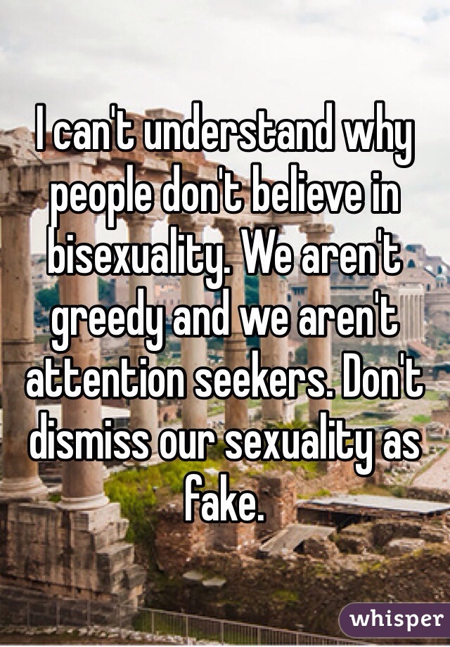 I can't understand why people don't believe in bisexuality. We aren't greedy and we aren't attention seekers. Don't dismiss our sexuality as fake. 