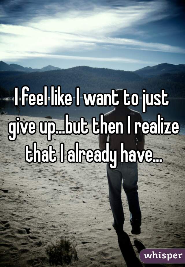 I feel like I want to just give up...but then I realize that I already have...