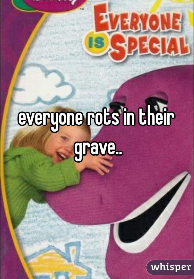 everyone rots in their grave..