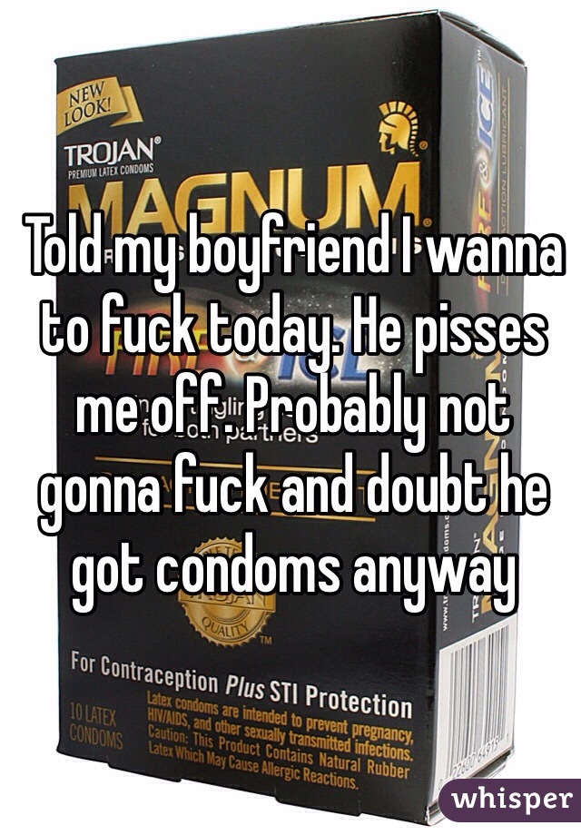 Told my boyfriend I wanna to fuck today. He pisses me off. Probably not gonna fuck and doubt he got condoms anyway