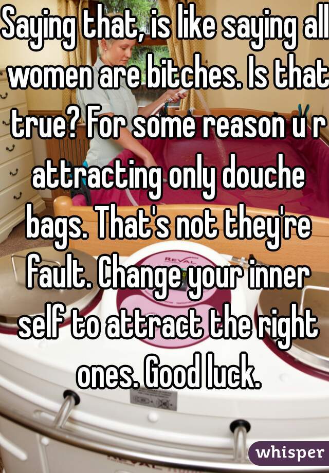 Saying that, is like saying all women are bitches. Is that true? For some reason u r attracting only douche bags. That's not they're fault. Change your inner self to attract the right ones. Good luck.