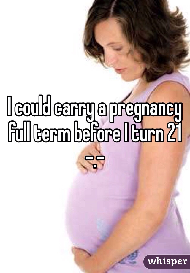 I could carry a pregnancy full term before I turn 21 -.-