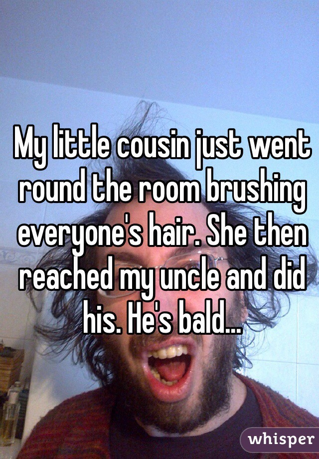 My little cousin just went round the room brushing everyone's hair. She then reached my uncle and did his. He's bald...