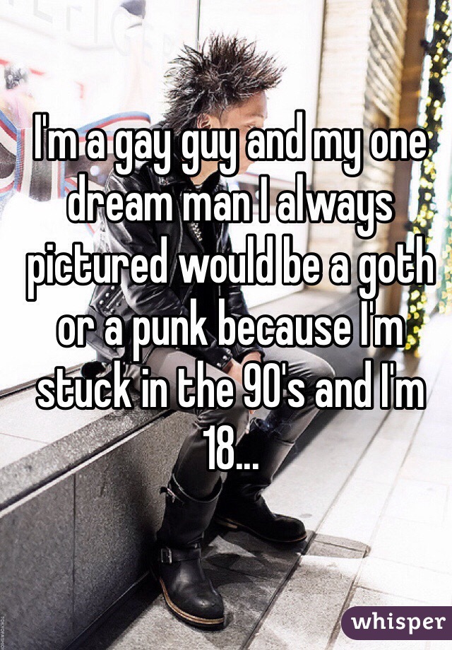 I'm a gay guy and my one dream man I always pictured would be a goth or a punk because I'm stuck in the 90's and I'm 18...