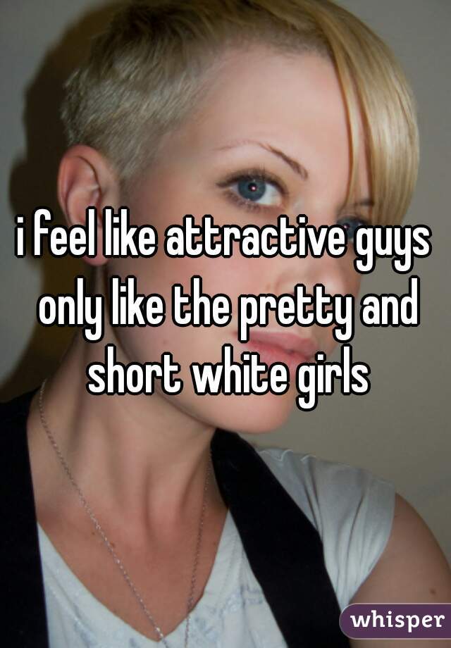 i feel like attractive guys only like the pretty and short white girls
