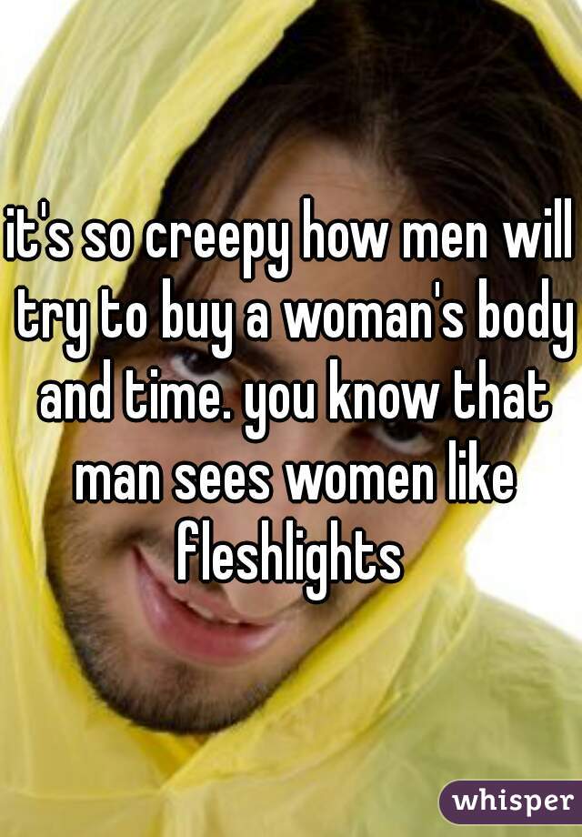 it's so creepy how men will try to buy a woman's body and time. you know that man sees women like fleshlights 