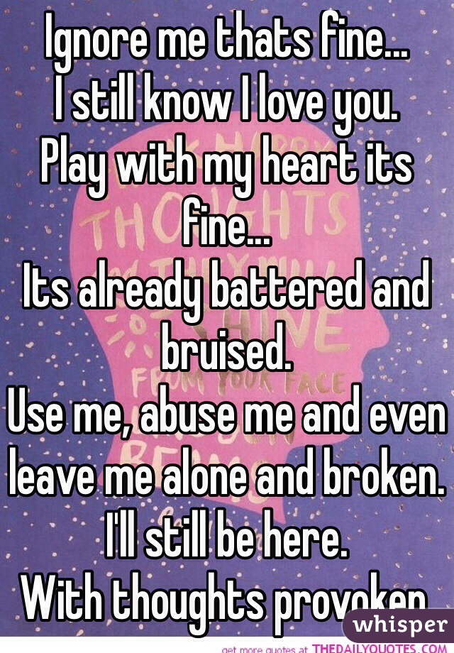 Ignore me thats fine... 
I still know I love you.
Play with my heart its fine...
Its already battered and bruised.
Use me, abuse me and even leave me alone and broken. 
I'll still be here.
With thoughts provoken.  
