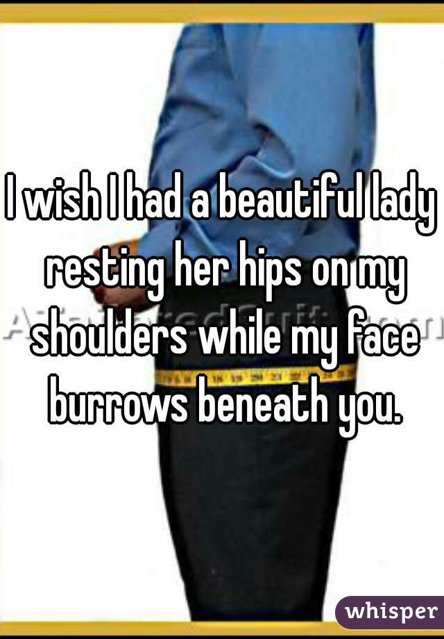 I wish I had a beautiful lady resting her hips on my shoulders while my face burrows beneath you.