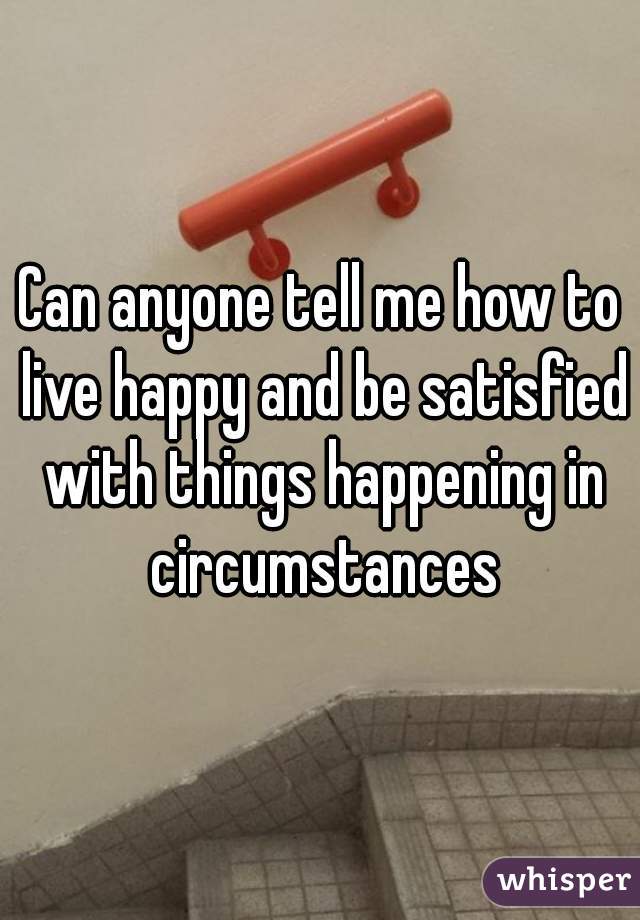 Can anyone tell me how to live happy and be satisfied with things happening in circumstances