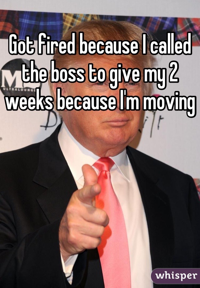 Got fired because I called the boss to give my 2 weeks because I'm moving