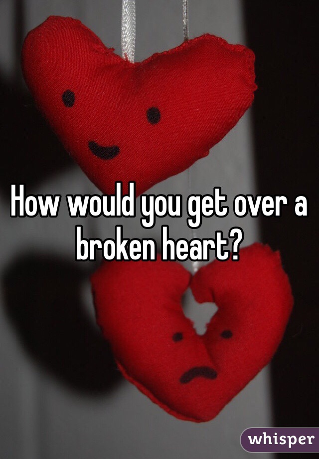 How would you get over a broken heart?