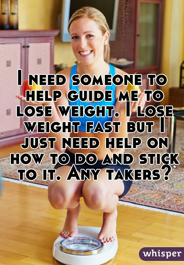 I need someone to help guide me to lose weight. I lose weight fast but I just need help on how to do and stick to it. Any takers?