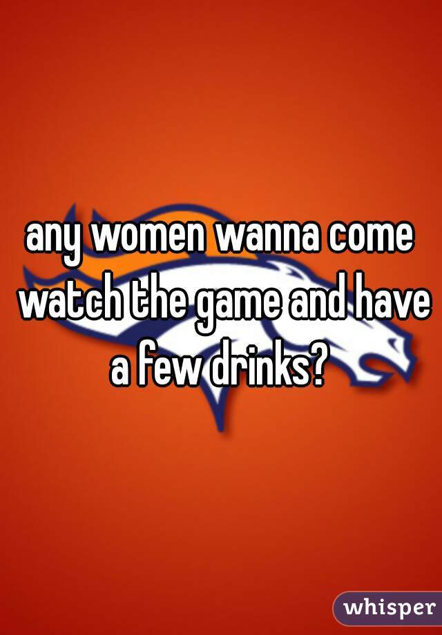 any women wanna come watch the game and have a few drinks? 