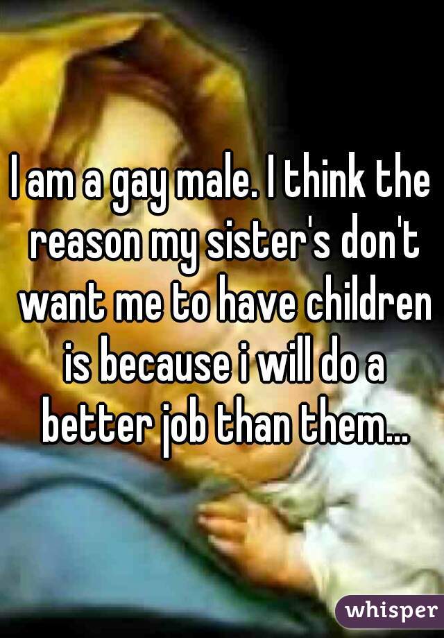I am a gay male. I think the reason my sister's don't want me to have children is because i will do a better job than them...