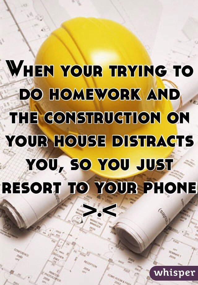 When your trying to do homework and the construction on your house distracts you, so you just resort to your phone >.< 