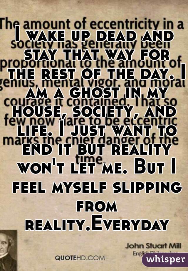 I wake up dead and stay that way for the rest of the day. I am a ghost in my house, society, and  life. I just want to end it but reality won't let me. But I feel myself slipping from reality.Everyday