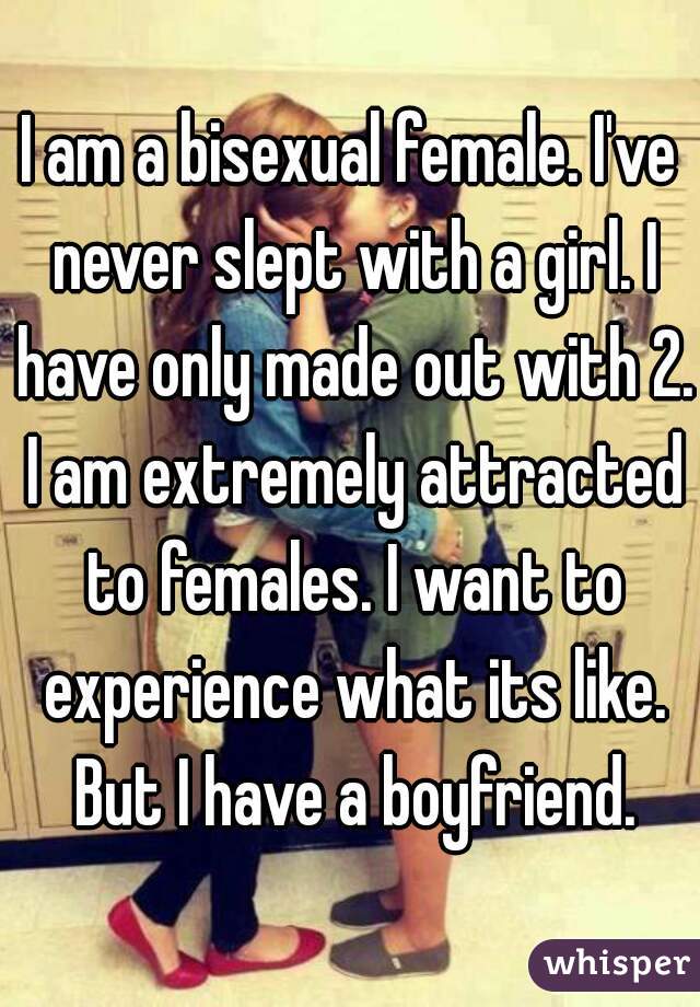 I am a bisexual female. I've never slept with a girl. I have only made out with 2. I am extremely attracted to females. I want to experience what its like. But I have a boyfriend.