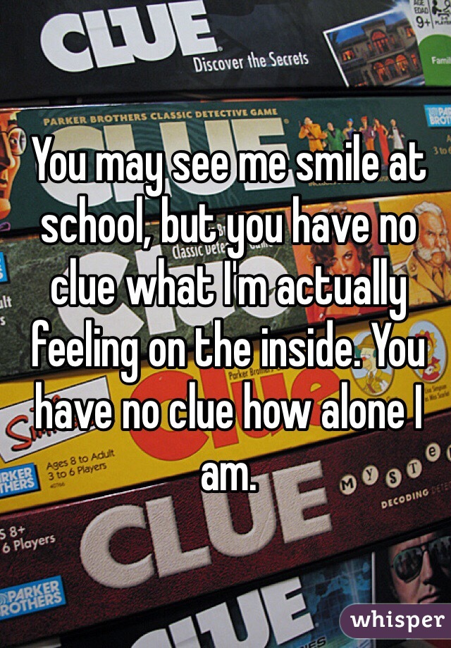 You may see me smile at school, but you have no clue what I'm actually feeling on the inside. You have no clue how alone I am. 