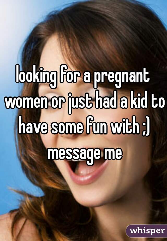looking for a pregnant women or just had a kid to have some fun with ;) message me