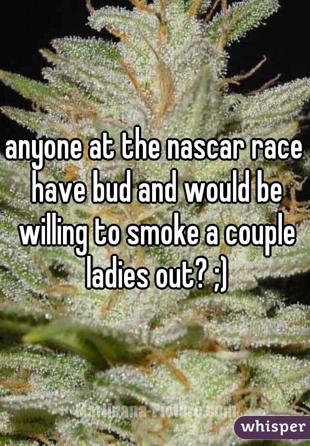 anyone at the nascar race have bud and would be willing to smoke a couple ladies out? ;)