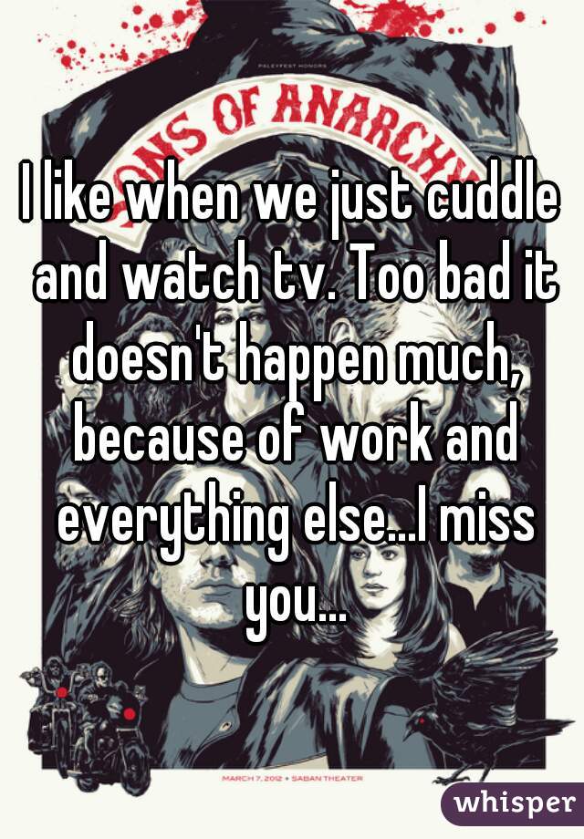 I like when we just cuddle and watch tv. Too bad it doesn't happen much, because of work and everything else...I miss you...