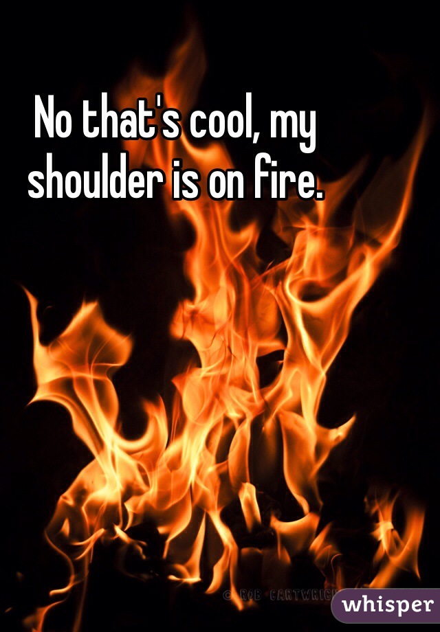 No that's cool, my shoulder is on fire.