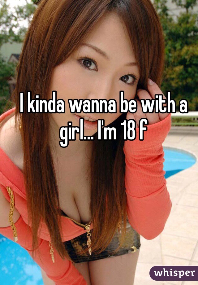 I kinda wanna be with a girl... I'm 18 f 