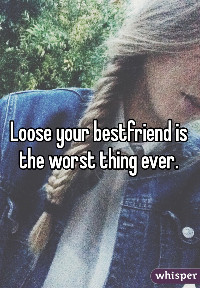 Loose your bestfriend is the worst thing ever. 
