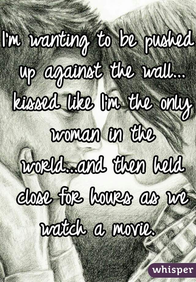 I'm wanting to be pushed up against the wall... kissed like I'm the only woman in the world...and then held close for hours as we watch a movie. 