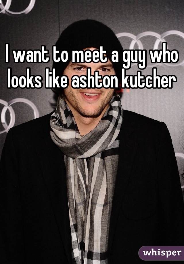 I want to meet a guy who looks like ashton kutcher